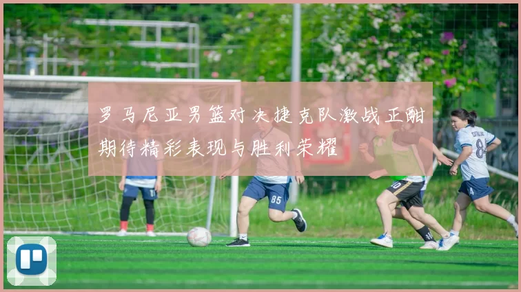 罗马尼亚男篮对决捷克队激战正酣期待精彩表现与胜利荣耀