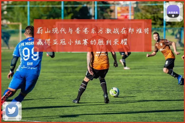 蔚山现代与香港东方激战在即谁将赢得亚冠小组赛的胜利荣耀