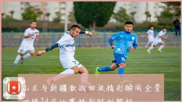 山东与新疆激战回放精彩瞬间全景回顾24日比赛精彩时刻解析
