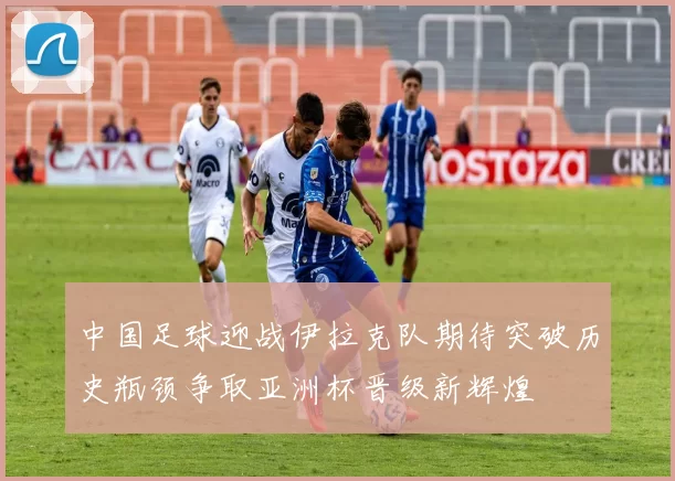 中国足球迎战伊拉克队期待突破历史瓶颈争取亚洲杯晋级新辉煌