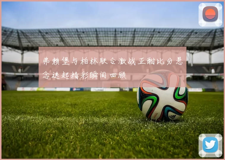 弗赖堡与柏林联合激战正酣比分悬念迭起精彩瞬间回顾