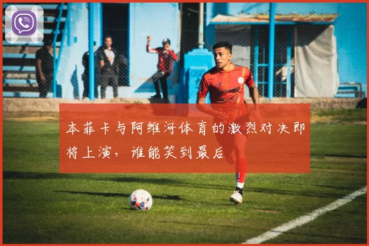 本菲卡与阿维河体育的激烈对决即将上演，谁能笑到最后