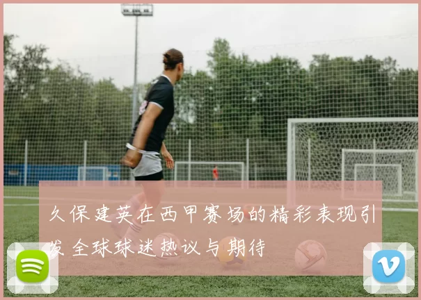 久保建英在西甲赛场的精彩表现引发全球球迷热议与期待