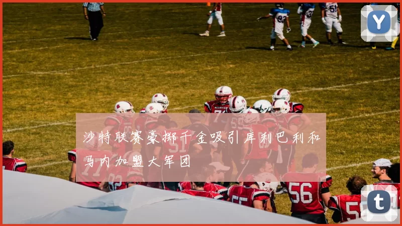 沙特联赛豪掷千金吸引库利巴利和马内加盟大军团